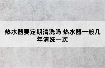 热水器要定期清洗吗 热水器一般几年清洗一次